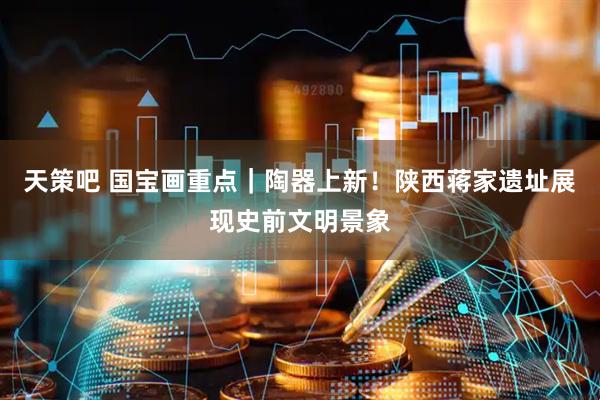 天策吧 国宝画重点｜陶器上新！陕西蒋家遗址展现史前文明景象