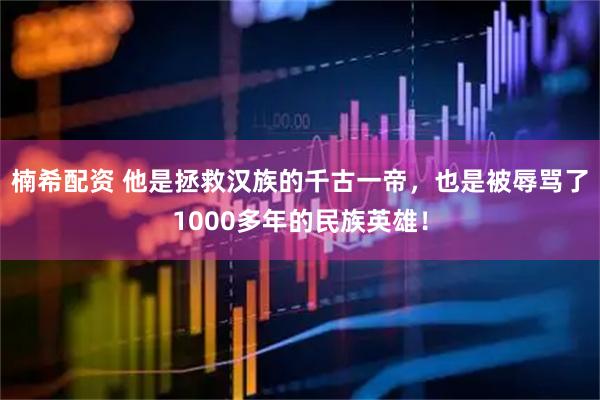 楠希配资 他是拯救汉族的千古一帝，也是被辱骂了1000多年的民族英雄！