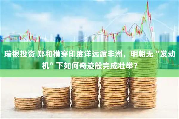 瑞银投资 郑和横穿印度洋远渡非洲，明朝无“发动机”下如何奇迹般完成壮举？
