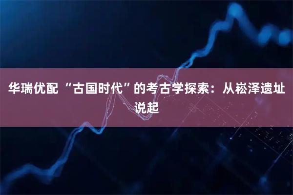 华瑞优配 “古国时代”的考古学探索：从崧泽遗址说起