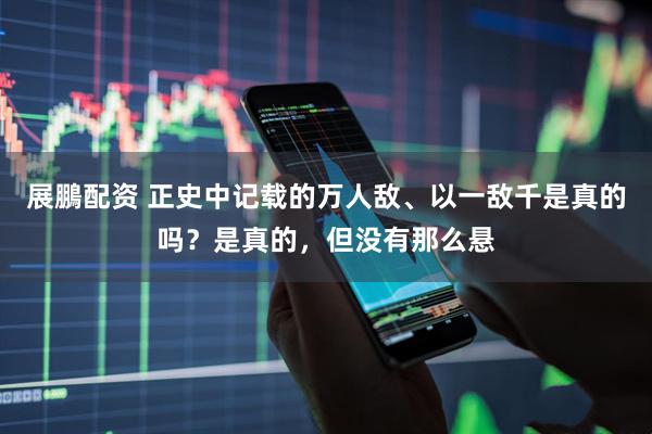 展鵬配资 正史中记载的万人敌、以一敌千是真的吗？是真的，但没有那么悬