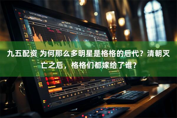 九五配资 为何那么多明星是格格的后代？清朝灭亡之后，格格们都嫁给了谁？