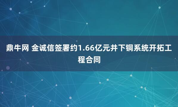 鼎牛网 金诚信签署约1.66亿元井下铜系统开拓工程合同