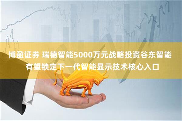 博盈证券 瑞德智能5000万元战略投资谷东智能  有望锁定下一代智能显示技术核心入口