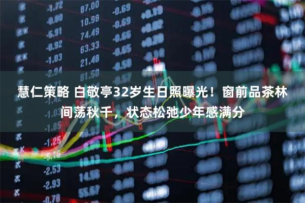 慧仁策略 白敬亭32岁生日照曝光！窗前品茶林间荡秋千，状态松弛少年感满分