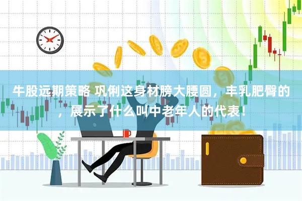 牛股远期策略 巩俐这身材膀大腰圆，丰乳肥臀的，展示了什么叫中老年人的代表！