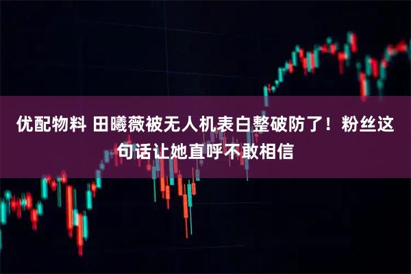 优配物料 田曦薇被无人机表白整破防了！粉丝这句话让她直呼不敢相信