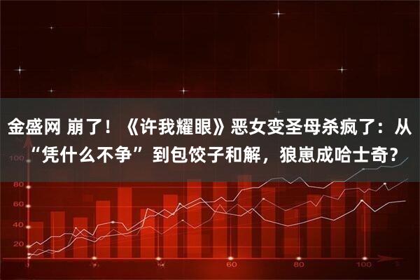 金盛网 崩了！《许我耀眼》恶女变圣母杀疯了：从 “凭什么不争” 到包饺子和解，狼崽成哈士奇？