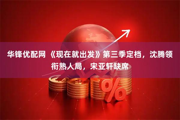 华锋优配网 《现在就出发》第三季定档，沈腾领衔熟人局，宋亚轩缺席