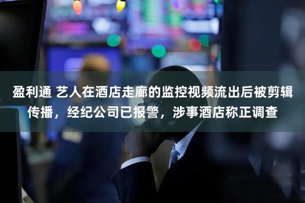 盈利通 艺人在酒店走廊的监控视频流出后被剪辑传播，经纪公司已报警，涉事酒店称正调查