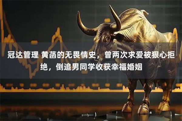 冠达管理 黄菡的无畏情史，曾两次求爱被狠心拒绝，倒追男同学收获幸福婚姻
