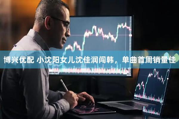 博兴优配 小沈阳女儿沈佳润闯韩，单曲首周销量佳