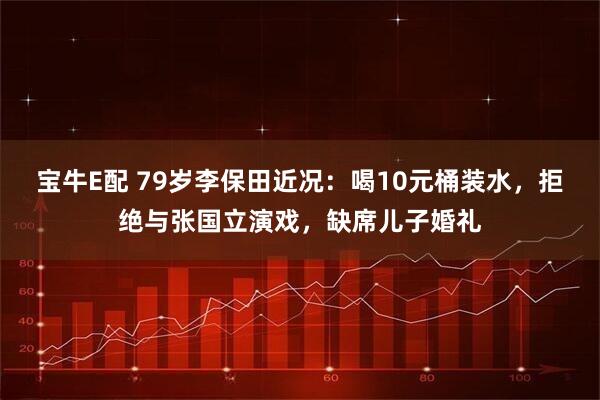 宝牛E配 79岁李保田近况：喝10元桶装水，拒绝与张国立演戏，缺席儿子婚礼