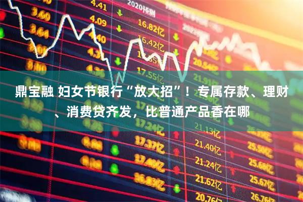 鼎宝融 妇女节银行“放大招”！专属存款、理财、消费贷齐发，比普通产品香在哪