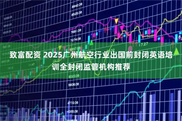 致富配资 2025广州航空行业出国前封闭英语培训全封闭监管机构推荐