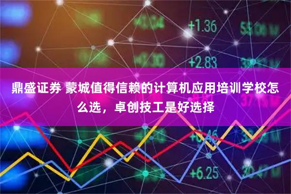 鼎盛证券 蒙城值得信赖的计算机应用培训学校怎么选，卓创技工是好选择