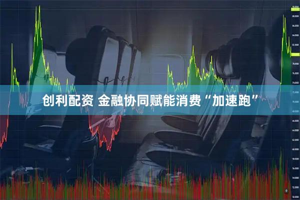 创利配资 金融协同赋能消费“加速跑”