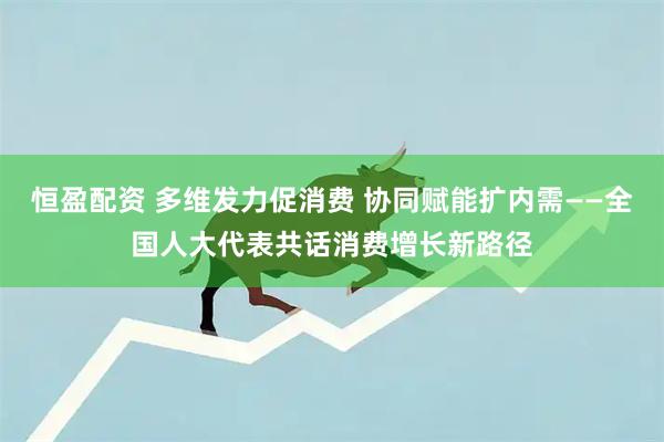 恒盈配资 多维发力促消费 协同赋能扩内需——全国人大代表共话消费增长新路径