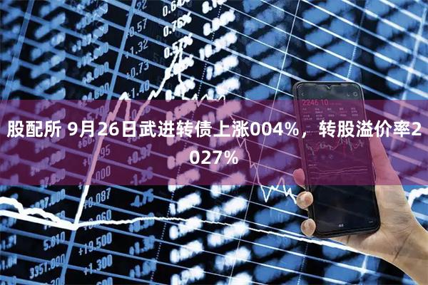 股配所 9月26日武进转债上涨004%，转股溢价率2027%