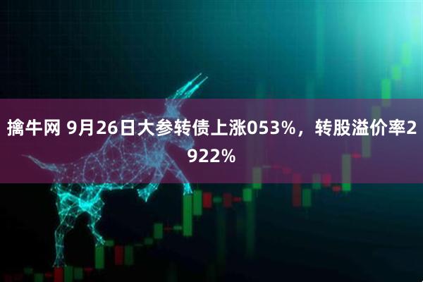 擒牛网 9月26日大参转债上涨053%，转股溢价率2922%