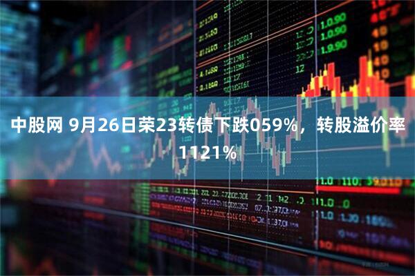 中股网 9月26日荣23转债下跌059%，转股溢价率1121%