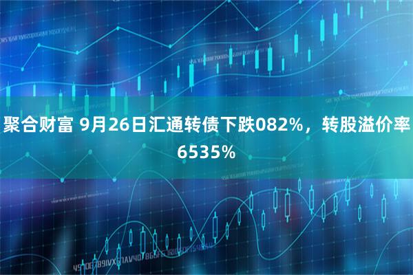 聚合财富 9月26日汇通转债下跌082%，转股溢价率6535%