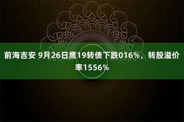 前海吉安 9月26日鹰19转债下跌016%，转股溢价率1556%