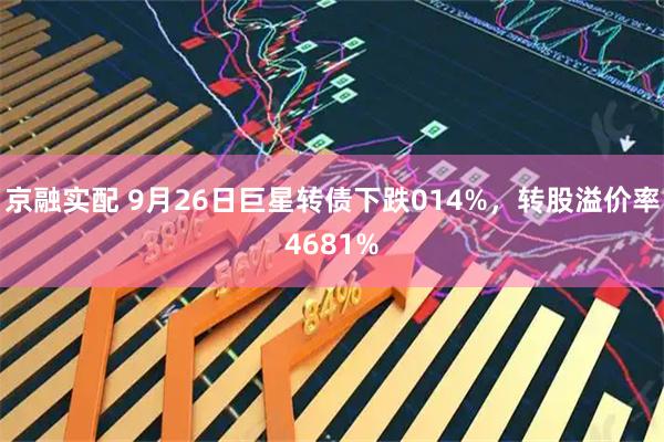 京融实配 9月26日巨星转债下跌014%，转股溢价率4681%