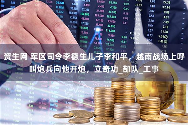 资生网 军区司令李德生儿子李和平，越南战场上呼叫炮兵向他开炮，立奇功_部队_工事