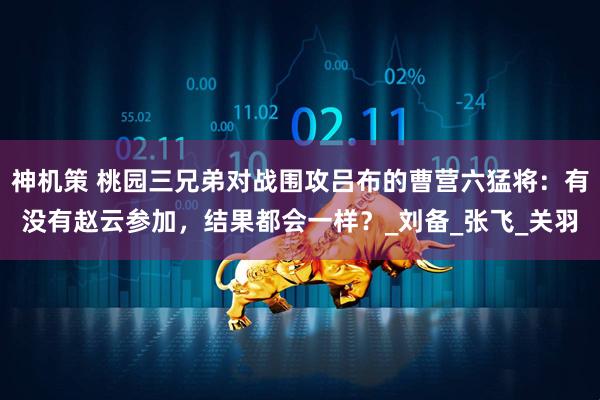 神机策 桃园三兄弟对战围攻吕布的曹营六猛将：有没有赵云参加，结果都会一样？_刘备_张飞_关羽