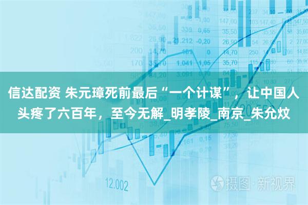 信达配资 朱元璋死前最后“一个计谋”，让中国人头疼了六百年，至今无解_明孝陵_南京_朱允炆
