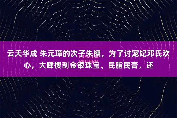 云天华成 朱元璋的次子朱樉，为了讨宠妃邓氏欢心，大肆搜刮金银珠宝、民脂民膏，还