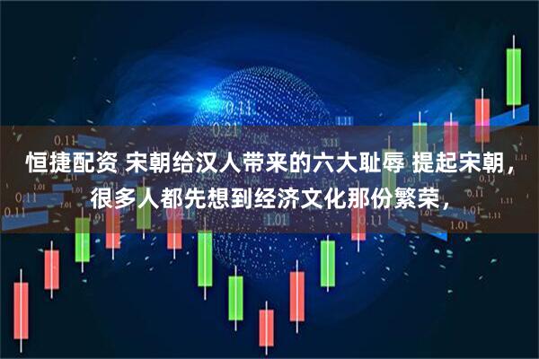 恒捷配资 宋朝给汉人带来的六大耻辱 提起宋朝，很多人都先想到经济文化那份繁荣，