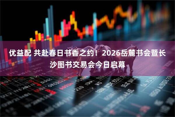 优益配 共赴春日书香之约！2026岳麓书会暨长沙图书交易会今日启幕