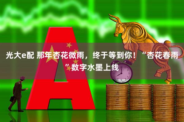 光大e配 那年杏花微雨，终于等到你！“杏花春雨”数字水墨上线