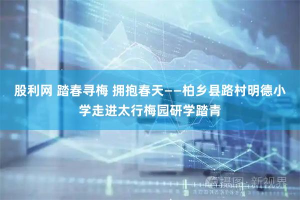 股利网 踏春寻梅 拥抱春天——柏乡县路村明德小学走进太行梅园研学踏青