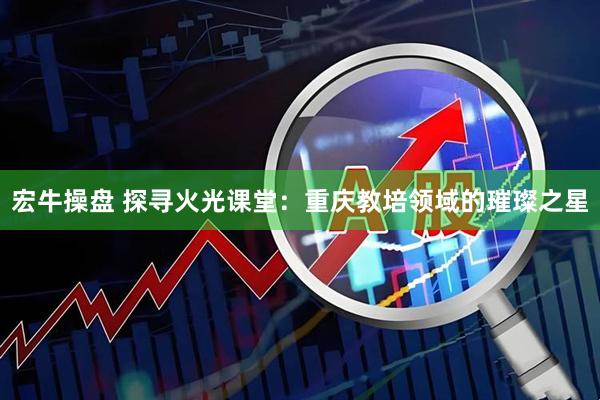 宏牛操盘 探寻火光课堂：重庆教培领域的璀璨之星