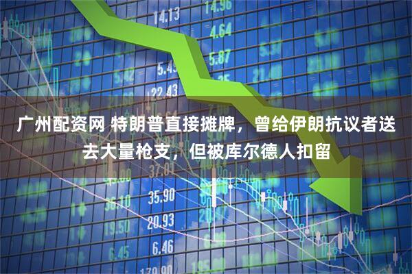 广州配资网 特朗普直接摊牌，曾给伊朗抗议者送去大量枪支，但被库尔德人扣留