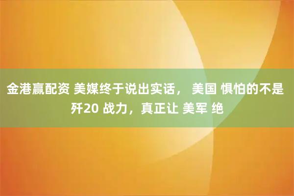 金港赢配资 美媒终于说出实话， 美国 惧怕的不是 歼20 战力，真正让 美军 绝