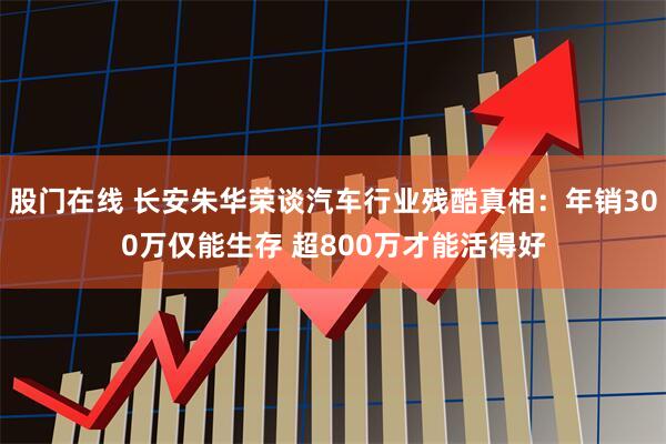 股门在线 长安朱华荣谈汽车行业残酷真相：年销300万仅能生存 超800万才能活得好