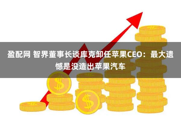 盈配网 智界董事长谈库克卸任苹果CEO：最大遗憾是没造出苹果汽车