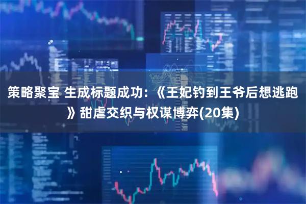 策略聚宝 生成标题成功: 《王妃钓到王爷后想逃跑》甜虐交织与权谋博弈(20集)