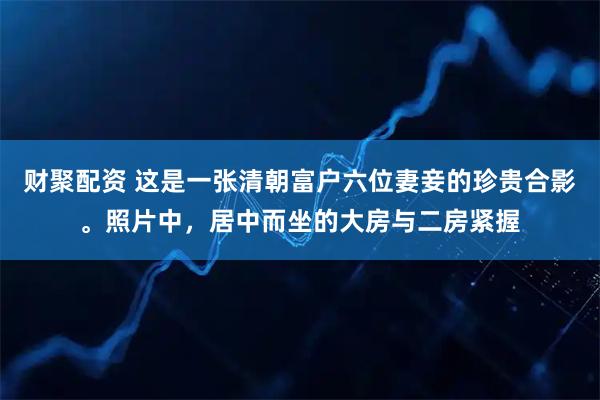 财聚配资 这是一张清朝富户六位妻妾的珍贵合影。照片中，居中而坐的大房与二房紧握