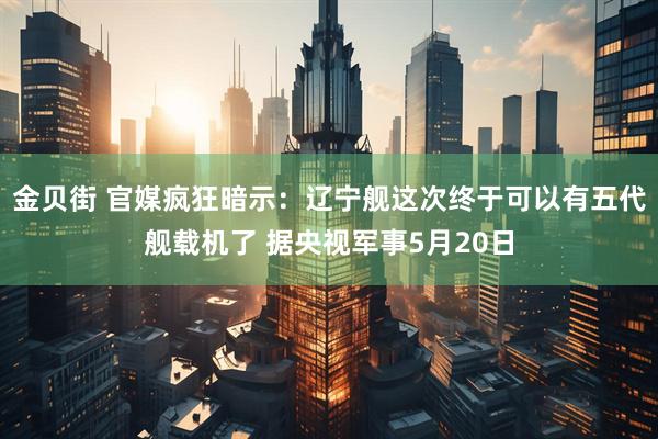 金贝街 官媒疯狂暗示：辽宁舰这次终于可以有五代舰载机了 据央视军事5月20日