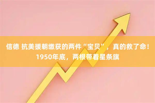 信德 抗美援朝缴获的两件“宝贝”，真的救了命！1950年底，两根带着星条旗