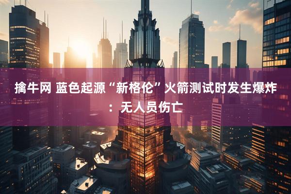 擒牛网 蓝色起源“新格伦”火箭测试时发生爆炸：无人员伤亡