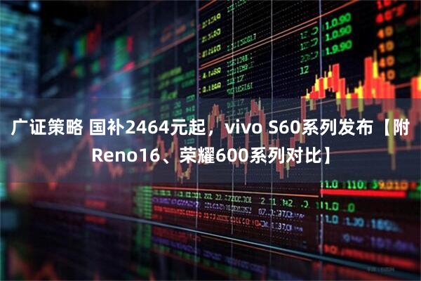 广证策略 国补2464元起，vivo S60系列发布【附Reno16、荣耀600系列对比】