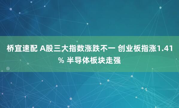 桥宜速配 A股三大指数涨跌不一 创业板指涨1.41% 半导体板块走强